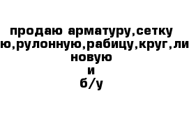 продаю арматуру,сетку кладочную,рулонную,рабицу,круг,лист,трубу новую и б/у